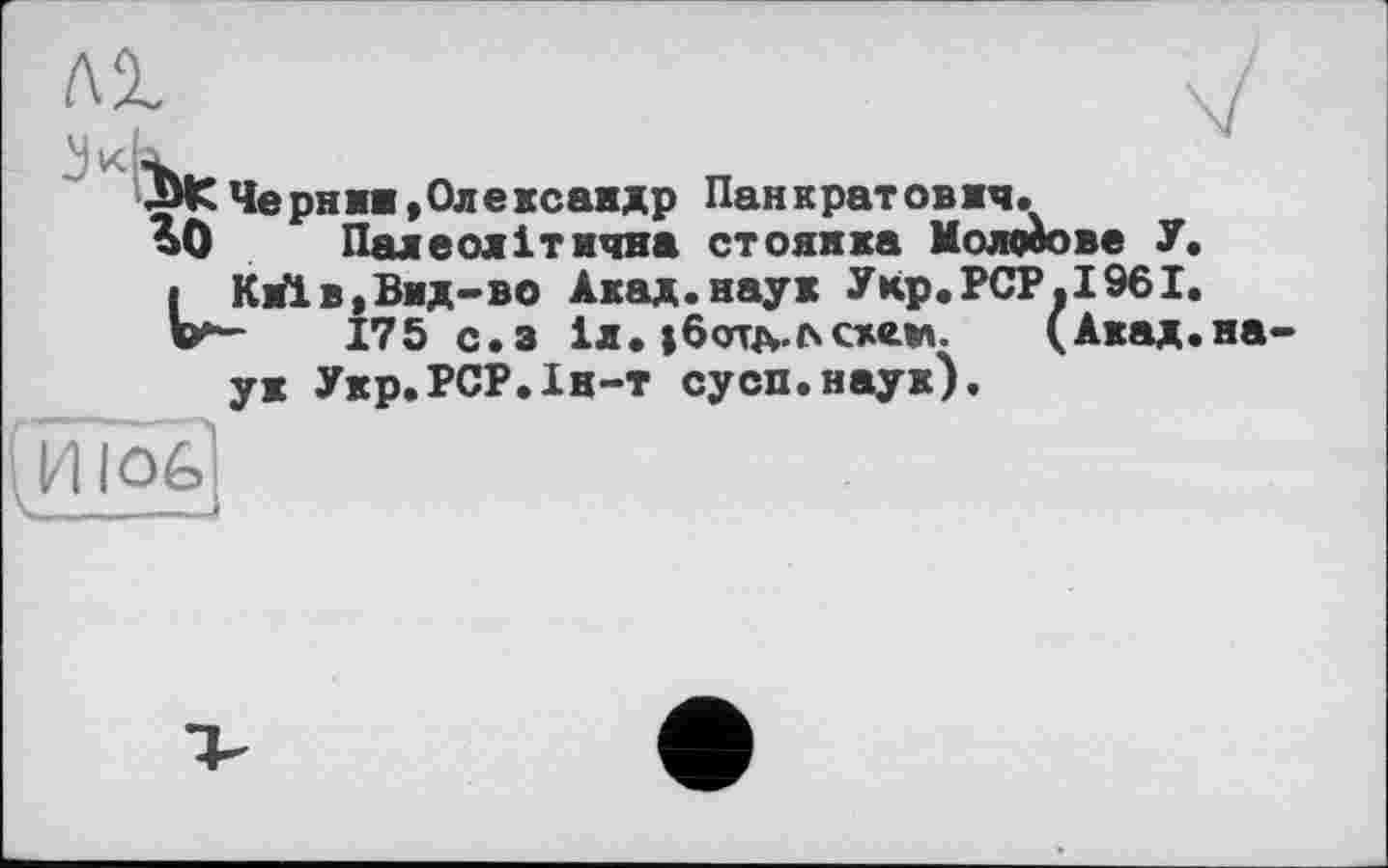 ﻿лі	V
ЛИСЧерниж,Олексамдр Панкратовжч. %0 Палеолітична стоянка Молотове У.
і Київ,Вид-во Акад.наук Укр.РСР.І96І.
175 с.з іл. ;6отл.с»с*е.м. (Акад.наук Укр.РСР.Ін-т сусп.наук).
(ИЮ6